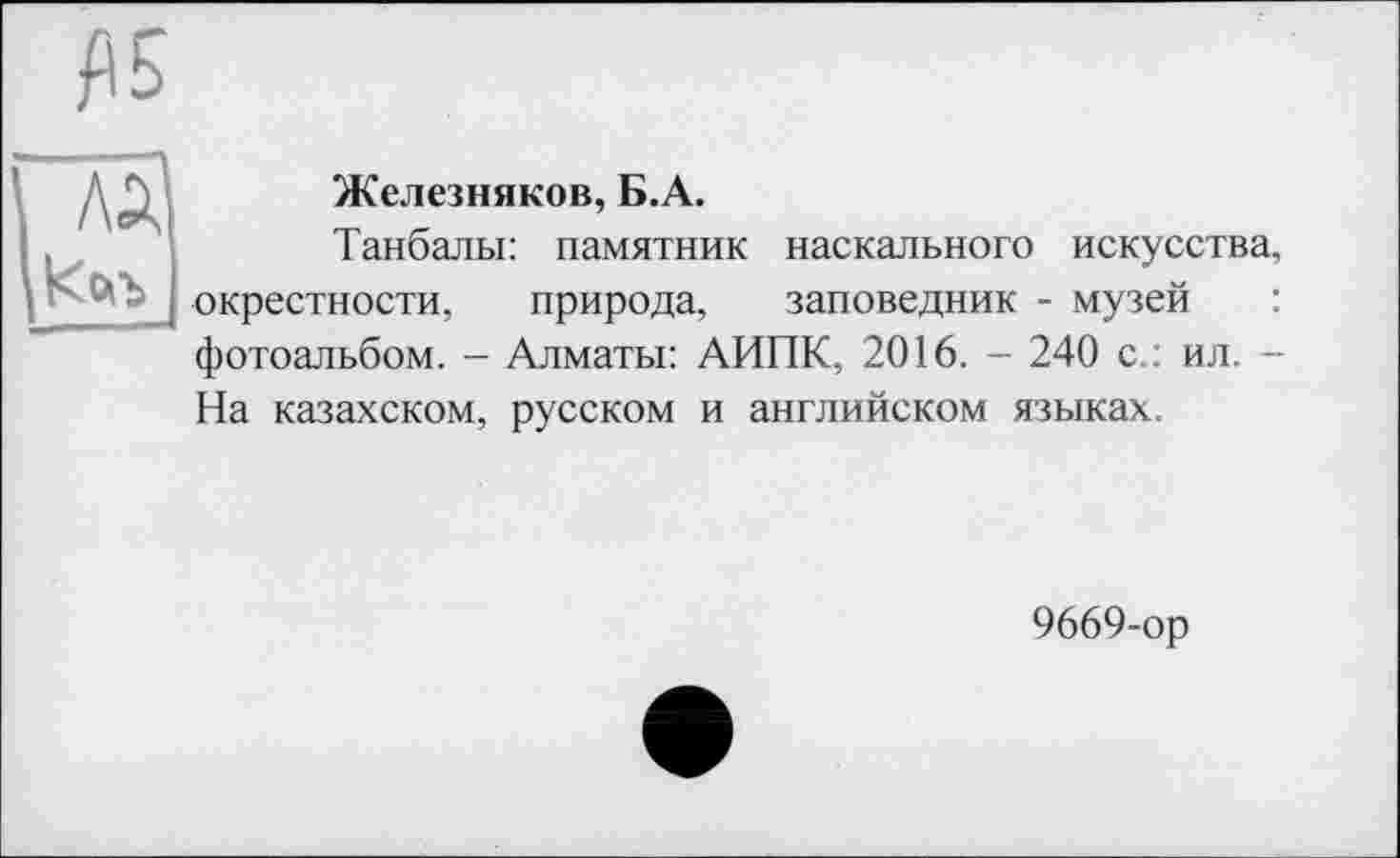 ﻿£5
га
Железняков, Б.А.
Танбалы: памятник наскального искусства, окрестности, природа, заповедник - музей фотоальбом. - Алматы: АИПК, 2016. - 240 с.: ил. -На казахском, русском и английском языках.
9669-ор